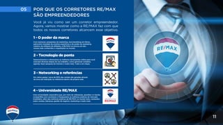 05 POR QUE OS CORRETORES RE/MAX
SÃO EMPREENDEDORES
11
Você já viu como ser um corretor empreendedor.
Agora, vamos mostrar como a RE/MAX faz com que
todos os nossos corretores alcancem esse objetivo.
4 - Universidade RE/MAX
Uma universidade corporativa que, por meio de videoaulas, apostilas e e-books,
compartilha com corretores e franqueados as melhores práticas do mercado
imobiliário, além das melhores práticas da RE/MAX no mundo todo, conteúdos
sobre vendas, liderança, gestão de negócio, marketing e muito mais.
1 - O poder da marca
Com inúmeras campanhas de marketing, merchandising em filmes,
patrocínio mundiais de eventos esportivos e do poder de marketing
coletivo de milhares de afiliados, a RE/MAX se tornou um dos
nomes mais conhecidos e respeitados no mundo.
2 - Tecnologia de ponta
Desenvolvemos e oferecemos as melhores ferramentas online para você
executar diversas etapas do seu trabalho, como gerenciar contatos,
agenda, fazer pesquisa de imóveis e muito mais. Tudo a um clique.
3 - Networking e referências
Em vários países, cerca de 60% das vendas são geradas através
da troca de indicação ou referência dentro da própria rede.
 