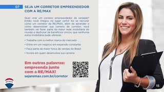 Em outras palavras:
empreenda junto
com a RE/MAX!
07 SEJA UM CORRETOR EMPREENDEDOR
COM A RE/MAX
15
Quer virar um corretor empreendedor de verdade?
Então você chegou no lugar certo! Ao se recrutar
como um corretor da RE/MAX, além de aprender a
como desenvolver sua carreira de corretor, você
também vai fazer parte da maior rede imobiliária do
mundo e desfrutar de benefícios únicos, que nenhuma
outra imobiliária pode oferecer.
• Trabalhe com a melhor marca do mercado
• Entre em um negócio em expansão constante
• Faça parte da maior força de vendas do Brasil
• Invista em quem desenvolve sua carreira
sejaremax.com.br/corretor
 