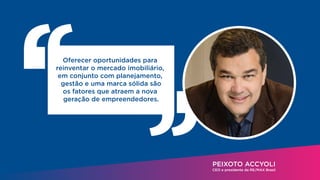 PEIXOTO ACCYOLI
CEO e presidente da RE/MAX Brasil
Oferecer oportunidades para
reinventar o mercado imobiliário,
em conjunto com planejamento,
gestão e uma marca sólida são
os fatores que atraem a nova
geração de empreendedores.
 