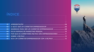 01
02
03
04
05
06
07
04
05
08
10
11
13
15
APRESENTAÇÃO ......................................................................................................
O QUE É SER UM CORRETOR EMPREENDEDOR .............................................
SEGREDOS PARA SER UM CORRETOR EMPREENDEDOR ............................
DICAS RÁPIDAS DE MARKETING PESSOAL ......................................................
POR QUE OS CORRETORES RE/MAX SÃO EMPREENDEDORES .................
SOBRE A RE/MAX ....................................................................................................
SEJA UM CORRETOR EMPREENDEDOR COM A RE/MAX .............................
ÍNDICE
 