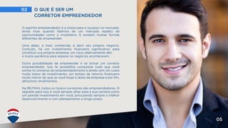 02 O QUE É SER UM
CORRETOR EMPREENDEDOR
05
O espírito empreendedor é a chave para o sucesso no mercado,
ainda mais quando falamos de um mercado repleto de
oportunidades como o imobiliário. E existem muitas formas
diferentes de empreender.
Uma delas, a mais conhecida, é abrir seu próprio negócio.
Contudo, há um investimento financeiro significativo para
constituir sua própria empresa, um risco relativamente alto
e muita paciência para esperar os negócios acontecerem.
Outra possibilidade de empreender é se tornar um corretor
empreendedor. Isso te possibilita conquistar tudo que você
sonha no universo do empreendedorismo e ainda com um custo
muito baixo de investimento, um tempo de retorno financeiro
muito menor do que se você fosse o dono da empresa e por fim,
altíssimos rendimentos.
Na RE/MAX, todos os nossos corretores são empreendedores. O
segredo para isso é você sempre olhar para a sua carreira como
um grande investimento em você, procurando sempre o melhor
desenvolvimento e com planejamento a longo prazo.
 
