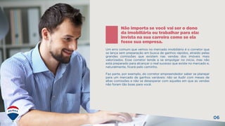 06
Um erro comum que vemos no mercado imobiliário é o corretor que
se lança sem preparação em busca de ganhos rápidos, atraído pelas
grandes comissões que existem nas vendas dos imóveis mais
valorizados. Esse corretor tende a se empolgar no início, mas não
está preparado para alcançar o real sucesso que existe no mercado e,
naturalmente, ficará pelo caminho.
Faz parte, por exemplo, do corretor empreendedor saber se planejar
para um mercado de ganhos variáveis: não se iludir com meses de
altas comissões e não se desesperar com aqueles em que as vendas
não foram tão boas para você.
Não importa se você vai ser o dono
da imobiliária ou trabalhar para ela:
invista na sua carreira como se ela
fosse sua empresa.
 
