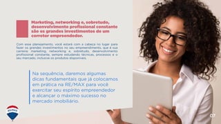 07
Com esse planejamento, você estará com a cabeça no lugar para
fazer os grandes investimentos no seu empreendimento, que é sua
carreira: marketing, networking e, sobretudo, desenvolvimento
profissional constante, sempre estudando técnicas, processos e o
seu mercado, inclusive os produtos disponíveis.
Marketing, networking e, sobretudo,
desenvolvimento profissional constante
são os grandes investimentos de um
corretor empreendedor.
Na sequência, daremos algumas
dicas fundamentais que já colocamos
em prática na RE/MAX para você
exercitar seu espírito empreendedor
e alcançar o máximo sucesso no
mercado imobiliário.
 