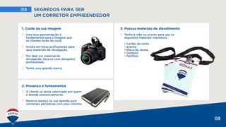 03 SEGREDOS PARA SER
UM CORRETOR EMPREENDEDOR
08
3. Possua materiais de atendimento
Tenha à mão ou pronto para uso os
seguintes materiais impressos.
• Cartão de visita
• Crachá
• Placa de venda
• Outdoor
• Panfleto
O cliente se sente valorizado por quem
o atende presencialmente.
Reserve espaço na sua agenda para
conversas periódicas com seus clientes.
2. Presença é fundamental
1. Cuide da sua imagem
Uma boa apresentação é
fundamental para a imagem que
os clientes terão de você.
Invista em fotos profissionais para
seus materiais de divulgação.
Por falar em material de
divulgação, faça-os com designers
profissionais.
Tenha uma grande marca.
 