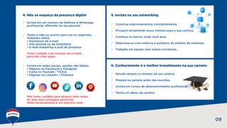 4. Não se esqueça da presença digital
09
5. Invista no seu networking
6. Conhecimento é o melhor investimento na sua carreira
Invista em um número de telefone e Whatsapp
profissional, diferente do seu pessoal.
Tenha à mão ou pronto para uso os seguintes
materiais online.
• Assinatura de e-mail
• Site pessoal ou da imobiliária
• E-mail marketing e post de produtos
Tome cuidado com excesso de e-mails
para não virar spam.
Invista em redes sociais, opções não faltam.
• Páginas no Facebook e Instagram
• Canal no Youtube / TikTok
• Páginas no Linkedin / Pinterest
Mas tome cuidado para abraçar mais redes
do que você consegue gerenciar.
Rede desatualizada é um péssimo sinal.
Estude sempre os imóveis da sua carteira.
Prepare-se sempre antes das reuniões.
Invista em cursos de desenvolvimento profissional.
Tenha um plano de carreira.
Construa relacionamentos constantemente.
Prospect ativamente novos imóveis para a sua carteira.
Conheça os bairros onde você atua.
Relacione-se com síndicos e porteiros de prédios de interesse.
Trabalhe em equipe com outros corretores.
 