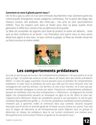 Comment se sont-il glissés parmi nous ?
On ne les a pas vu venir et il se sont immiscés discrètement mais sûrement parmi les
communautés émergentes, toutes catégories confondues. Par la porte des blogs, des
réseaux sociaux, des podcasts, des meet-ups,… nos amis se sont sournoisement
infiltrés. Tous les moyens sont bons et faciles pour faire sa place auprès d’une
génération à l’affût d’un contenu frais au détriment de la qualité.
Le Web est accessible, les logiciels sont facile (A pirater), la scène est déserte,… reste
qu’à se faire confiance et se lancer ! Les Fhamators sont parmi nous et nous avons
désormais appris à vivre avec. Un peu comme la grippe, ce fléau du monde virtuel est
au fond une dure et amère réalité.
Ça y est, je sais de quoi j’ai horreur: des comportements prédateurs ! De quoi parle-t-on et de
quoi ça s’agit ? Je parlait des vautours et des voleurs de tweets dans des articles précédents
(NDLR : ici dans les pages suivantes). Ceux-la peuvent aussi se prévaloir de comportements
prédateurs. A noter qu’ici la prédation est autre que celle que l’on peut retrouver chez nos
compagnons de route les animaux. Ces derniers, et c’est à leur honneur, ne le sont que par
extrême nécessité biologique et jamais par plaisir. Passons.Les comportements prédateurs
peuvent se manifester chez nos amis entrepreneurs « influenceurs » et blogueurs du monde
digital. Ces comportements peuvent se remarquer en ligne et en IRL (Dans la vraie vie).
L’opportunisme démesuré, l’esprit de compétition poussé à son paroxysme, la soif du gain
immédiat, l’Ego gonflé (mais gonflé…),… En sont les symptômes manifestes.Certains prédateurs
n’hésitent pas à spammer, troller et s’immiscer dans tout contexte. D’autres essayent
d’occuper tout le terrain en prenant garde de ne laisser aucune chance aux autres. Tout cela
sous le slogan de l’altruisme et de l’entrepreneuriat social !Opérant seul, en groupe et
désormais en réseau, les prédateurs dans le cas humain constituent une menace pour
l’écosystème et la communauté. Prenons en garde car ils sont parmi nous !
12
Les comportements prédateurs
PUBLIÉ LE 9 JUIN 2014
Professeur Tournesol : un fhamator en action !
 