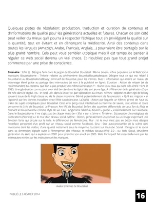 Quelques pistes de résolution: production, traduction et curation de contenus et
d’informations de qualité pour les générations actuelles et futures. Chacun de son côté
peut veiller du mieux qu’il pourra à respecter l’éthique tout en privilégiant la qualité sur
la quantité, tout en évitant et en dénonçant la médiocrité. Ainsi des contenus dans
toutes les langues (Amazigh, Arabe, Francais, Anglais,…) pourraient être partagés par le
plus grand nombre. Cela peut vous sembler utopique mais il est temps de penser à
réguler ce web social devenu un vrai chaos. Et n’oubliez pas que tout grand projet
commence par une prise de conscience.
Glossaire : 3chir (i) : Désigne l’ami dans le jargon de Bouzebal. Bouzebal : Mème devenu icône populaire sur le Web Social
marocain; Bouzebalisme  : Théorie relative au phénomène BouzebalBouzebalesque: Désigne tout ce qui est relatif à
Bouzebal et au BouzebalismeBouzy: diminutif de Bouzebal, pour les intimes. Buzz : Information qui atteint un niveau de
visionnage élevé grâce au partage des internautes (et non à la publicité en ligne). Curation  : Action de relayer (et de
recommander) du contenu que l’on a pas produit soit même.Génération Y : réunit tous ceux qui sont nés entre 1979 et
1995. Une génération connu pour avoir été bercée dans le digital dès son jeune âge. A différencier de la génération Z qui
est née dans le digital. IRL : In Real Life, dans la vraie vie, par opposition au virtuel. Kilimini : opposé et alter-ego de bouzy
souvent issue de la High classe ou de la classe moyenne. Dérivé potentiellement de l’expression: « Qu’il est mignon » et
rapporté par les bonnes travaillant chez l’élite casablancaise. La3ya9a : Action par laquelle un Kilimini prend de haut ou
traite de sujets compliqués pour Bouzebal. C’est ainsi perçu tout intellectuel ou homme de savoir, tout artiste et toute
personne vis à vis de Bouzebal. Le Prasson: Ami IRL de Bouzebal. Enfant des quartiers défavorisés de casa, fan du Raja et
prônant le Bouzebalisme comme style de vie. Like : Anglicisme relatif au bouton « j’aime », essentiellement sur Facebook.
Dans le Bouzebalisme, il ne s’agit pas de cliquer mais de « 3fat » sur « j’aime ». Timeline : Succession chronologique de
publications (Stories) sur le mur d’un réseau social. Mème : Dessin, généralement un portrait ou un visage exprimant une
émotion forte qui circule sur la toile. A différencier de l’émoticone. Mur  : Ici le mur n’est pas en béton mais désigne
l’interface personnel d’un profil sur un réseau social comme Facebook. Sina  : Star auto-proclamée de la scène web
marocaine dont les vidéos, d’une qualité nettement sous la moyenne, buzzent sur Youtube. Social : Désigne ici le social
dans sa dimension digitale suite à l’émergence des réseaux et médias sociaux.Web 2.0  : ou Web Social, deuxième
génération du Web qui a explosé en 2001 pour prendre son envol en 2005. Web Participatif fait essentiellement par les
internautes et non par les institutions et les marques.
16PUBLIÉ LE 6 FÉVRIER 2014
Avatar (mème) de Bouzebal
 