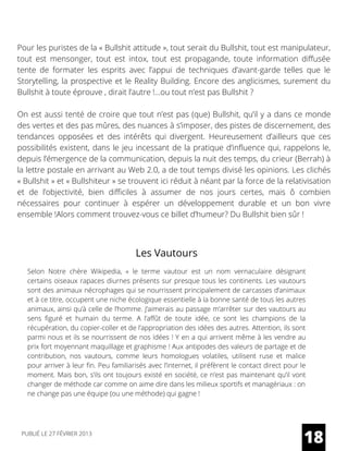 Pour les puristes de la « Bullshit attitude », tout serait du Bullshit, tout est manipulateur,
tout est mensonger, tout est intox, tout est propagande, toute information diffusée
tente de formater les esprits avec l’appui de techniques d’avant-garde telles que le
Storytelling, la prospective et le Reality Building. Encore des anglicismes, surement du
Bullshit à toute éprouve , dirait l’autre !…ou tout n’est pas Bullshit ?
On est aussi tenté de croire que tout n’est pas (que) Bullshit, qu’il y a dans ce monde
des vertes et des pas mûres, des nuances à s’imposer, des pistes de discernement, des
tendances opposées et des intérêts qui divergent. Heureusement d’ailleurs que ces
possibilités existent, dans le jeu incessant de la pratique d’influence qui, rappelons le,
depuis l’émergence de la communication, depuis la nuit des temps, du crieur (Berrah) à
la lettre postale en arrivant au Web 2.0, a de tout temps divisé les opinions. Les clichés
« Bullshit » et « Bullshiteur » se trouvent ici réduit à néant par la force de la relativisation
et de l’objectivité, bien difficiles à assumer de nos jours certes, mais ô combien
nécessaires pour continuer à espérer un développement durable et un bon vivre
ensemble !Alors comment trouvez-vous ce billet d’humeur? Du Bullshit bien sûr !
Les Vautours
Selon Notre chère Wikipedia, «  le terme  vautour  est un nom vernaculaire désignant
certains oiseaux rapaces diurnes présents sur presque tous les continents. Les vautours
sont des animaux nécrophages qui se nourrissent principalement de carcasses d’animaux
et à ce titre, occupent une niche écologique essentielle à la bonne santé de tous les autres
animaux, ainsi qu’à celle de l’homme. J’aimerais au passage m’arrêter sur des vautours au
sens figuré et humain du terme. A l’affût de toute idée, ce sont les champions de la
récupération, du copier-coller et de l’appropriation des idées des autres. Attention, ils sont
parmi nous et ils se nourrissent de nos idées ! Y en a qui arrivent même à les vendre au
prix fort moyennant maquillage et graphisme ! Aux antipodes des valeurs de partage et de
contribution, nos vautours, comme leurs homologues volatiles, utilisent ruse et malice
pour arriver à leur fin. Peu familiarisés avec l’internet, il préfèrent le contact direct pour le
moment. Mais bon, s’ils ont toujours existé en société, ce n’est pas maintenant qu’il vont
changer de méthode car comme on aime dire dans les milieux sportifs et managériaux : on
ne change pas une équipe (ou une méthode) qui gagne !
18PUBLIÉ LE 27 FÉVRIER 2013
 