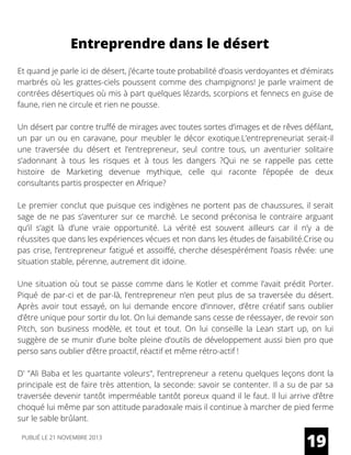Entreprendre dans le désert
Et quand je parle ici de désert, j’écarte toute probabilité d’oasis verdoyantes et d’émirats
marbrés où les grattes-ciels poussent comme des champignons! Je parle vraiment de
contrées désertiques où mis à part quelques lézards, scorpions et fennecs en guise de
faune, rien ne circule et rien ne pousse.
Un désert par contre truffé de mirages avec toutes sortes d’images et de rêves défilant,
un par un ou en caravane, pour meubler le décor exotique.L’entrepreneuriat serait-il
une traversée du désert et l’entrepreneur, seul contre tous, un aventurier solitaire
s’adonnant à tous les risques et à tous les dangers ?Qui ne se rappelle pas cette
histoire de Marketing devenue mythique, celle qui raconte l’épopée de deux
consultants partis prospecter en Afrique?
Le premier conclut que puisque ces indigènes ne portent pas de chaussures, il serait
sage de ne pas s’aventurer sur ce marché. Le second préconisa le contraire arguant
qu’il s’agit là d’une vraie opportunité. La vérité est souvent ailleurs car il n’y a de
réussites que dans les expériences vécues et non dans les études de faisabilité.Crise ou
pas crise, l’entrepreneur fatigué et assoiffé, cherche désespérément l’oasis rêvée: une
situation stable, pérenne, autrement dit idoine.
Une situation où tout se passe comme dans le Kotler et comme l’avait prédit Porter.
Piqué de par-ci et de par-là, l’entrepreneur n’en peut plus de sa traversée du désert.
Après avoir tout essayé, on lui demande encore d’innover, d’être créatif sans oublier
d’être unique pour sortir du lot. On lui demande sans cesse de réessayer, de revoir son
Pitch, son business modèle, et tout et tout. On lui conseille la Lean start up, on lui
suggère de se munir d’une boîte pleine d’outils de développement aussi bien pro que
perso sans oublier d’être proactif, réactif et même rétro-actif !
D' "Ali Baba et les quartante voleurs", l’entrepreneur a retenu quelques leçons dont la
principale est de faire très attention, la seconde: savoir se contenter. Il a su de par sa
traversée devenir tantôt imperméable tantôt poreux quand il le faut. Il lui arrive d’être
choqué lui même par son attitude paradoxale mais il continue à marcher de pied ferme
sur le sable brûlant.
19PUBLIÉ LE 21 NOVEMBRE 2013
 