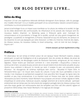 U N B L O G D E V E N U L I V R E …
Impulsion 2.0 est une expérience éditoriale bénévole témoignant d’une époque, celle du passage
d’un modèle informatif 1.0 à un modèle participatif 2.0 où consommateur devient consomm'acteur,
contributeur ou encore prosommateur.
Jamais la technologie n’a eu un impact aussi manifeste sur la culture, les médias et la société. Un âge
où les cibles deviennent des communautés, les influenceurs et les avocats des marques sont les
nouveaux leaders d’opinion. Le Marketing passe à l’Inbound après avoir matraqué les
consommateurs et le journalisme, à l’image de la société, connaît son plus grand changement de
paradigme. La publicité, le management, la finance, l’associatif et tous les domaines, les secteurs et
les industries ne sont pas épargnés par cette révolution. Le Web 2.0, l’internet, l’internet des objets,
les réseaux sociaux, les nouveaux médias, le cloud computing,… sont en train de tout changer…
Voyons voir !
Edito du Blog
Fin observateur de son temps et brillant acteur de son époque Yasser Monkachi explore, analyse,
prend parti. Le parti de l’intelligence et de la perspicacité. Voici dix années de débats, de prises de
position passionnées, de décryptages subtils de l’évolution fascinante, vertigineuse, de nos «mœurs
digitales». Yasser éclaire par extension comment le «  vivre ensemble  » d’aujourd’hui a évolué et
continue de le faire. Les posts les plus anciens de ce recueil restent d’une étonnante actualité, les plus
récents nous amènent à découvrir le monde qui vient. Il analyse là avec une prescience pleine
d’humour  les résurgences de schémas mythiques bien connus : Bouzebal le Fripon Divin, le
héros/anti-héros que l  ’on trouve dans toutes les cultures. Il joue des tours pendables à tout le
monde, il est chaotique et parfaitement exaspérant mais peut-être fait-il bouger les lignes dans les
sociétés un peu trop conservatrices. A sa manière toute en finesse mais avec les saines colères
nécessaires aux bons moments, Yasser Monkachi nous propose une version civilisée, digitale et réelle,
empathique et constructive, malicieuse souvent, espiègle sûrement de la bonne attitude : participer
entièrement de son temps avec les instruments de navigation partagés dans les réseaux sociaux mais
sans être dupe, garder son enthousiasme dans les tempêtes sans être naïf, être attentif, vigilant et
proactif en même temps. Avec Yasser Monkachi, il ne s’agit pas de s’assagir.
CHRISTIAN GATARD 
Sociologue, prospectiviste et entrepreneur dans le domaine des sciences humaines, Christian Gatard est également essayiste et
romancier, fondateur et animateur de CHRISTIANGATARD&CO, Institut d’études internationales de marchés, consultant associé du
COMPTOIR PROSPECTIVISTE, agence de prospective, auteur associé chez Futurhebdo.fr, le magazine de prospective.
Préface
A Karim Jazouani, qui lisait régulièrement ce blog.
 