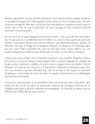 Résister, persévérer en plus de faire abstraction d’un environnement parfois hostile et
en perpétuel changement: voilà quelques mots-valises qui font les beaux jours du prêt
à penser managérial. Mais bon, se dit tout bas l’entrepreneur, quelques poncifs pour la
route, cela ne fait de mal à personne! Or, sans courage et sans bravoure, aucune
traversée ne serait possible.
Et comme le dit en toute élégance le proverbe romain : Il n’y a pas de vent favorable à
qui ne sait pas où il va. Moralité: dans le désert ou dans la mer, quand on perd ses
repères, il faut bien trouver, dans son for intérieur, une destination précise, quitte à se
l’inventer. Qui sait, à l’image de Christophe Colombe, se retrouver en Amérique alors
que l’on visait l’Inde. Autrement dit, viser la lune pour qu’au moins atterrir sur une
étoile.L’entrepreneur s’efforce alors de trouver son oasis, et avec elle son bonheur.
Il passe des jours entiers, tel un chameau, à avancer, sans s’arrêter. Malgré la chaleur
et le sirocco et tous les facteurs décourageant dont un désert regorge.Les mirages, de
toutes sortes, continuent à défiler en boucle mais il a appris à les reconnaître. À force
d’essayer la chose et son contraire, il a maintenant l’expérience nécessaire pour faire
face aux situations les plus délicates avec tact et minutie !Il sait autant se défendre
qu’attaquer, il sait manier et marier le verbe et le geste, l’entrepreneur a su développer
des pouvoirs surnaturels.
Convaincre n’est plus pour lui un problème mais une arme qu’il sort à l’occasion, sans
excès.Une fois arrivé, ou pas, il se souviendra toujours de sa longue traversée en se
rappelant peut être la pensée édifiante de Kierkegaard : ce n’est pas le chemin qui est
difficile mais la difficulté qui est le chemin !
20PUBLIÉ LE 21 NOVEMBRE 2013
 