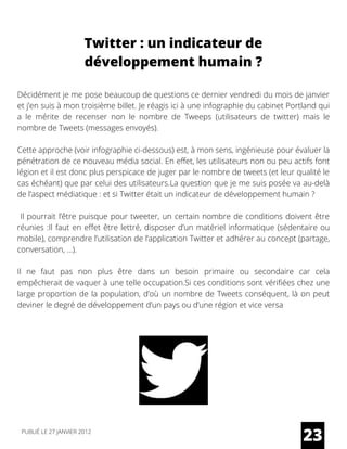 Décidément je me pose beaucoup de questions ce dernier vendredi du mois de janvier
et j’en suis à mon troisième billet. Je réagis ici à une infographie du cabinet Portland qui
a le mérite de recenser non le nombre de Tweeps (utilisateurs de twitter) mais le
nombre de Tweets (messages envoyés).
Cette approche (voir infographie ci-dessous) est, à mon sens, ingénieuse pour évaluer la
pénétration de ce nouveau média social. En effet, les utilisateurs non ou peu actifs font
légion et il est donc plus perspicace de juger par le nombre de tweets (et leur qualité le
cas échéant) que par celui des utilisateurs.La question que je me suis posée va au-delà
de l’aspect médiatique : et si Twitter était un indicateur de développement humain ?
Il pourrait l’être puisque pour tweeter, un certain nombre de conditions doivent être
réunies :Il faut en effet être lettré, disposer d’un matériel informatique (sédentaire ou
mobile), comprendre l’utilisation de l’application Twitter et adhérer au concept (partage,
conversation, …).
Il ne faut pas non plus être dans un besoin primaire ou secondaire car cela
empêcherait de vaquer à une telle occupation.Si ces conditions sont vérifiées chez une
large proportion de la population, d’où un nombre de Tweets conséquent, là on peut
deviner le degré de développement d’un pays ou d’une région et vice versa
23
Twitter : un indicateur de
développement humain ?
PUBLIÉ LE 27 JANVIER 2012
 