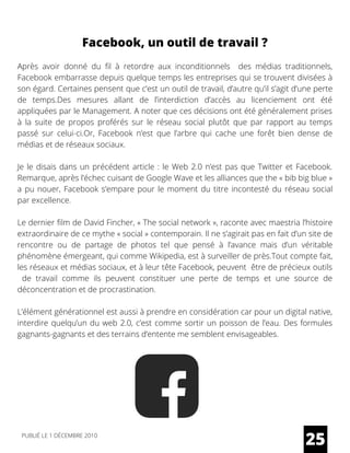 Après avoir donné du fil à retordre aux inconditionnels   des médias traditionnels,
Facebook embarrasse depuis quelque temps les entreprises qui se trouvent divisées à
son égard. Certaines pensent que c’est un outil de travail, d’autre qu’il s’agit d’une perte
de temps.Des mesures allant de l’interdiction d’accès au licenciement ont été
appliquées par le Management. A noter que ces décisions ont été généralement prises
à la suite de propos proférés sur le réseau social plutôt que par rapport au temps
passé sur celui-ci.Or, Facebook n’est que l’arbre qui cache une forêt bien dense de
médias et de réseaux sociaux.
Je le disais dans un précédent article : le Web 2.0 n’est pas que Twitter et Facebook.
Remarque, après l’échec cuisant de Google Wave et les alliances que the « bib big blue »
a pu nouer, Facebook s’empare pour le moment du titre incontesté du réseau social
par excellence.
Le dernier film de David Fincher, « The social network », raconte avec maestria l’histoire
extraordinaire de ce mythe « social » contemporain. Il ne s’agirait pas en fait d’un site de
rencontre ou de partage de photos tel que pensé à l’avance mais d’un véritable
phénomène émergeant, qui comme Wikipedia, est à surveiller de près.Tout compte fait,
les réseaux et médias sociaux, et à leur tête Facebook, peuvent  être de précieux outils
  de travail comme ils peuvent constituer une perte de temps et une source de
déconcentration et de procrastination.
L’élément générationnel est aussi à prendre en considération car pour un digital native,
interdire quelqu’un du web 2.0, c’est comme sortir un poisson de l’eau. Des formules
gagnants-gagnants et des terrains d’entente me semblent envisageables.
25
Facebook, un outil de travail ?
PUBLIÉ LE 1 DÉCEMBRE 2010
 