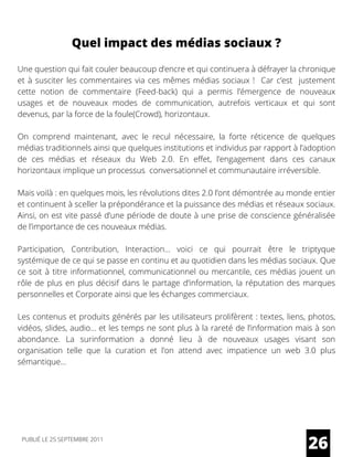 Quel impact des médias sociaux ?
Une question qui fait couler beaucoup d’encre et qui continuera à défrayer la chronique
et à susciter les commentaires via ces mêmes médias sociaux !  Car c’est  justement
cette notion de commentaire (Feed-back) qui a permis l’émergence de nouveaux
usages et de nouveaux modes de communication, autrefois verticaux et qui sont
devenus, par la force de la foule(Crowd), horizontaux.
On comprend maintenant, avec le recul nécessaire, la forte réticence de quelques
médias traditionnels ainsi que quelques institutions et individus par rapport à l’adoption
de ces médias et réseaux du Web 2.0. En effet, l’engagement dans ces canaux
horizontaux implique un processus  conversationnel et communautaire irréversible.
Mais voilà : en quelques mois, les révolutions dites 2.0 l’ont démontrée au monde entier
et continuent à sceller la prépondérance et la puissance des médias et réseaux sociaux.
Ainsi, on est vite passé d’une période de doute à une prise de conscience généralisée
de l’importance de ces nouveaux médias.
Participation, Contribution, Interaction… voici ce qui pourrait être le triptyque
systémique de ce qui se passe en continu et au quotidien dans les médias sociaux. Que
ce soit à titre informationnel, communicationnel ou mercantile, ces médias jouent un
rôle de plus en plus décisif dans le partage d’information, la réputation des marques
personnelles et Corporate ainsi que les échanges commerciaux.
Les contenus et produits générés par les utilisateurs prolifèrent : textes, liens, photos,
vidéos, slides, audio… et les temps ne sont plus à la rareté de l’information mais à son
abondance. La surinformation a donné lieu à de nouveaux usages visant son
organisation telle que la  curation  et l’on attend avec impatience un web 3.0 plus
sémantique…
26PUBLIÉ LE 25 SEPTEMBRE 2011
 