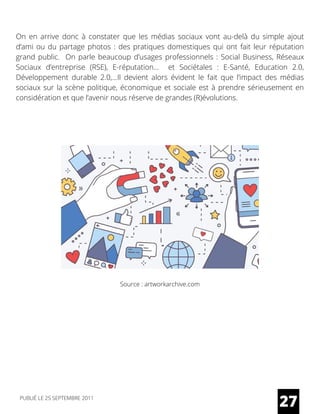 On en arrive donc à constater que les médias sociaux vont au-delà du simple ajout
d’ami ou du partage photos : des pratiques domestiques qui ont fait leur réputation
grand public.  On parle beaucoup d’usages professionnels : Social Business, Réseaux
Sociaux d’entreprise (RSE), E-réputation…   et Sociétales  : E-Santé, Education 2.0,
Développement durable 2.0,…Il devient alors évident le fait que l’impact des médias
sociaux sur la scène politique, économique et sociale est à prendre sérieusement en
considération et que l’avenir nous réserve de grandes (R)évolutions.
27
Source : artworkarchive.com
PUBLIÉ LE 25 SEPTEMBRE 2011
 