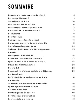 D E B L O G O U S I T E
W E B R E S P E C T É
A V E C U N C O N T E N U
O R I G I N A L ;
– I L S V E U L E N T
P A S S E R P O U R D E S
C U R A T E U R S E N
P U B L I A N T T O U T
E T N ’ I M P O R T E
Q U O I ;
– I L S
M U L T I P L I E N T L E S
P R É S E N C E S D A N S
L E S É V È N E M E N T S
E x p e r t s d e t o u t , e x p e r t s d e r i e n !
É c r i r e o u B l o g u e r   ?
T r a n s f o r m a t i o n 2 . 0
L e s F h a m a t o r s e n   a c t i o n
L e s c o m p o r t e m e n t s p r é d a t e u r s
B o u z e b a l e t l e   B o u z e b a l i s m e
L e B u l l s h i t
L e s V a u t o u r s
E n t r e p r e n d r e d a n s l e   d é s e r t
P a r a d o x e s e n t e r r e d u s o c i a l   m e d i a
S u r i n f o r m a t i o n p o u r t o u s   !
T w i t t e r : i n d i c a t e u r d e d é v e l o p p e m e n t
h u m a i n ?
I n s t a g r a m , m o n a m o u r   !
F a c e b o o k , u n o u t i l d e t r a v a i l   ?
Q u e l i m p a c t d e s m é d i a s s o c i a u x ?
L ’ â g e d e s C o m m u n a u t é s
D ’ s a r a 2 . 0
P o u r q u o i j e n ’ a i p a s a s s i s t é a u d é j e u n e r
d e   B e n k i r a n e
L e W y d a d d e l a n a t i o n f a c e a u R a j a
d u   p e u p l e
T c h a r m i l , u n p h é n o m è n e   V i r t u - R é e l
L y n c h a g e s o c i o - m é d i a t i q u e
P l a n è t e G e e k o m a
L ’ i n t e l l i g e n c e c o l l e c t i v e
L e C h a s s e u r d ’ a u t r u c h e s
L a s t r a t é g i e d u f e n n e c
6
9
1 0
1 1
1 2
1 3
1 7
1 8
1 9
2 1
2 2
2 3
2 4
2 5
2 6
2 8
2 8
2 9
3 1
3 4
3 6
3 9
4 0
4 2
4 3
SOMMAIRE
 