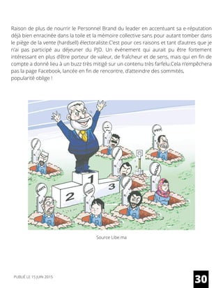 Raison de plus de nourrir le Personnel Brand du leader en accentuant sa e-réputation
déjà bien enracinée dans la toile et la mémoire collective sans pour autant tomber dans
le piège de la vente (hardsell) électoraliste.C’est pour ces raisons et tant d’autres que je
n’ai pas participé au déjeuner du PJD. Un événement qui aurait pu être fortement
intéressant en plus d’être porteur de valeur, de fraîcheur et de sens, mais qui en fin de
compte a donné lieu à un buzz très mitigé sur un contenu très farfelu.Cela n’empêchera
pas la page Facebook, lancée en fin de rencontre, d’atteindre des sommités,
popularité oblige !
Source Libe.ma
30PUBLIÉ LE 15 JUIN 2015
 