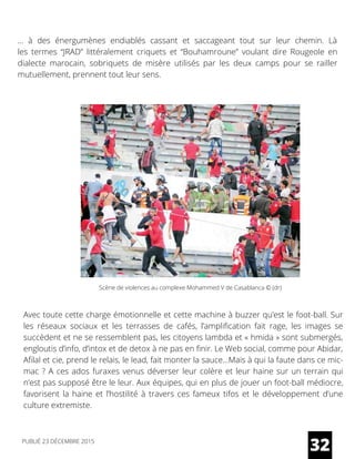 … à des  énergumènes  endiablés cassant et saccageant tout sur leur chemin. Là
les  termes “JRAD” littéralement criquets et “Bouhamroune” voulant dire Rougeole en
dialecte marocain, sobriquets de misère utilisés par les deux camps pour se railler
mutuellement, prennent tout leur sens.
Avec toute cette charge émotionnelle et cette machine à buzzer qu’est le foot-ball. Sur
les réseaux sociaux et les terrasses de cafés, l’amplification fait rage, les images se
succèdent et ne se ressemblent pas, les citoyens lambda et « hmida » sont submergés,
engloutis d’info, d’intox et de detox à ne pas en finir. Le Web social, comme pour Abidar,
Afilal et cie, prend le relais, le lead, fait monter la sauce…Mais à qui la faute dans ce mic-
mac ? A ces ados furaxes venus déverser leur colère et leur haine sur un terrain qui
n’est pas supposé être le leur. Aux équipes, qui en plus de jouer un foot-ball médiocre,
favorisent la haine et l’hostilité à travers ces fameux tifos et le développement d’une
culture extremiste.
32
Scène de violences au complexe Mohammed V de Casablanca © (dr)
PUBLIÉ 23 DÉCEMBRE 2015
 