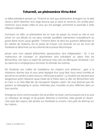 Tcharmil, un phénomène Virtu-Réel
Le billet précédent portant sur Tcharmil en tant que phénomène émergent sur le web
social a attiré l’attention d’un large lectorat que je salue et remercie. J’en profite pour
remercier aussi toutes celles et ceux qui ont partagé, commenté et participé à cette
réflexion collective.
Comment, en effet, ce phénomène est en train de passer du virtuel au réel et vice
versa? Un cas d’école où ces deux mondes parallèles s’alimentent mutuellement au
grand dame d’une cause ignoble ! Tcharmil étant né dans les quartiers défavorisés et
les cellules de Oukacha, est en passe de trouver une seconde vie sur les murs de
Facebook et désormais sur les colonnes de la presse électronique.
Jamais sans mon sabreA phénomène spectaculaire, titre Hollywoodien  ! Or, il est
malheureux de constater un attachement sans précédent au sabre chez les
Mcharmline, non dans un esprit de samouraï mais celui du délinquant récidiviste. L’art
du sabre est ici employé pour terroriser et intimider les victimes.
De Facebook aux ruelles de Casablanca, les citoyens sont prévenus  : gare à la
résistance, donnez tout et vous serez épargné d’un coup fatal. Vous serez humiliés et
personne ne viendra à votre secours, même pas la police ! La situation est d’autant plus
dangereuse qu’en l’absence quasi totale de la Police dans la ville, les Mcharmline sont
en train, si ce n’est déjà fait, de s’accaparer l’espace urbain. Ne vous étonnez pas s’ils
passent au kidnapping et autres méthodes plus musclées et plus réfléchies dans un
futur proche.
Emergence d’une communautéLe fait de profiter du levier communautaire est à lui seul
un indicateur de danger et de gravité. Attention à minimiser cette gravité en disant :
c’est juste des voyous, des photos sur Facebook ou encore, c’est juste du ketchup sur
leur sabres…
34PUBLIÉ LE 29 MARS 2014
 