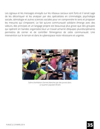 Les signaux et les messages envoyés sur les réseaux sociaux sont forts et il serait sage
de les décortiquer et les analyser par des spécialistes en criminologie, psychologie
sociale, sémiologie et autres sciences sociales pour en comprendre le sens et proposer
les mesures qui s’imposent. Le fait qu’une communauté solidaire émerge avec des
valeurs, des principes et un langage propre est beaucoup plus grave que des groupes
qui opèrent en bandes organisées.Seul un travail acharné d’équipes pluridisciplinaires
permettra de cerner et de contrôler l’émergence de cette communauté. Une
intervention sur le terrain et dans le cyberespace reste nécessaire et urgente.
35
Scène d'exhibition d'armes blanches par des jeunes dans
un quartier populaire © (dr)
PUBLIÉ LE 29 MARS 2014
 