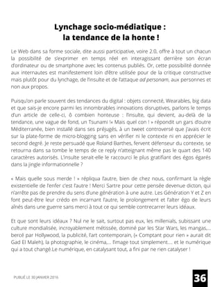 Lynchage socio-médiatique :
la tendance de la honte !
Le Web dans sa forme sociale, dite aussi participative, voire 2.0, offre à tout un chacun
la possibilité de s’exprimer en temps réel en interagissant derrière son écran
d’ordinateur ou de smartphone avec les contenus publiés. Or, cette possibilité donnée
aux internautes est manifestement loin d’être utilisée pour de la critique constructive
mais plutôt pour du lynchage, de l’insulte et de l’attaque ad personam, aux personnes et
non aux propos.
Puisqu’on parle souvent des tendances du digital : objets connecté, Wearables, big data
et que sais-je encore parmi les innombrables innovations disruptives, parlons le temps
d’un article de celle-ci, ô combien honteuse : l’insulte, qui devient, au-delà de la
tendance, une vague de fond, un Tsunami !« Mais quel con ! » répondit un gars d’outre
Méditerranée, bien installé dans ses préjugés, à un tweet controversé que j’avais écrit
sur la plate-forme de micro-blogging sans en vérifier ni le contexte ni en apprécier le
second degré. Je reste persuadé que Roland Barthes, fervent défenseur du contexte, se
retourna dans sa tombe le temps de ce reply n’atteignant même pas le quart des 140
caractères autorisés. L’insulte serait-elle le raccourci le plus gratifiant des égos égarés
dans la jingle informationnelle ?
«  Mais quelle sous merde !  » répliqua l’autre, bien de chez nous, confirmant la règle
existentielle de l’enfer c’est l’autre ! Merci Sartre pour cette pensée devenue dicton, qui
n’arrête pas de prendre du sens d’une génération à une autre. Les Génération Y et Z en
font peut-être leur crédo en incarnant l’autre, le prolongement et l’alter égo de leurs
aînés dans une guerre sans merci à tout ce qui semble contrecarrer leurs idéaux.
Et que sont leurs idéaux ? Nul ne le sait, surtout pas eux, les millenials, subissant une
culture mondialisée, incroyablement métissée, dominé par les Star Wars, les mangas,…
bercé par Hollywood, la publicité, l’art contemporain, (« Comptant pour rien » aurait dit
Gad El Maleh), la photographie, le cinéma,… l’image tout simplement…. et le numérique
qui a tout changé.Le numérique, en catalysant tout, a fini par ne rien catalyser !
36PUBLIÉ LE 30 JANVIER 2016
 