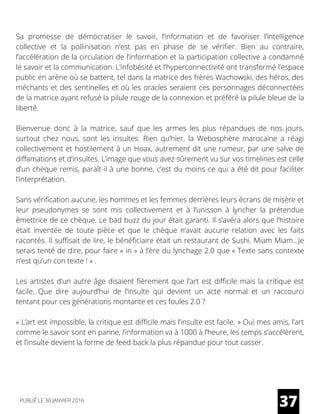 Sa promesse de démocratiser le savoir, l’information et de favoriser l’intelligence
collective et la pollinisation n’est pas en phase de se vérifier. Bien au contraire,
l’accélération de la circulation de l’information et la participation collective a condamné
le savoir et la communication. L’infobésité et l’hyperconnectivité ont transformé l’espace
public en arène où se battent, tel dans la matrice des frères Wachowski, des héros, des
méchants et des sentinelles et où les oracles seraient ces personnages déconnectées
de la matrice ayant refusé la pilule rouge de la connexion et préféré la pilule bleue de la
liberté.
Bienvenue donc à la matrice, sauf que les armes les plus répandues de nos jours,
surtout chez nous, sont les insultes. Rien qu’hier, la Webosphère marocaine a réagi
collectivement et hostilement à un Hoax, autrement dit une rumeur, par une salve de
diffamations et d’insultes. L’image que vous avez sûrement vu sur vos timelines est celle
d’un chèque remis, paraît-il à une bonne, c’est du moins ce qui a été dit pour faciliter
l’interprétation.
Sans vérification aucune, les hommes et les femmes derrières leurs écrans de misère et
leur pseudonymes se sont mis collectivement et à l’unisson à lyncher la prétendue
émettrice de ce chèque. Le bad buzz du jour était garanti. Il s’avéra alors que l’histoire
était inventée de toute pièce et que le chèque n’avait aucune relation avec les faits
racontés. Il suffisait de lire, le bénéficiaire était un restaurant de Sushi. Miam Miam…Je
serais tenté de dire, pour faire « in » à l’ère du lynchage 2.0 que « Texte sans contexte
n’est qu’un con texte ! « .
Les artistes d’un autre âge disaient fièrement que l’art est difficile mais la critique est
facile. Que dire aujourd’hui de l’insulte qui devient un acte normal et un raccourci
tentant pour ces générations montante et ces foules 2.0 ?
« L’art est impossible, la critique est difficile mais l’insulte est facile. » Oui mes amis, l’art
comme le savoir sont en panne, l’information va à 1000 à l’heure, les temps s’accélèrent,
et l’insulte devient la forme de feed-back la plus répandue pour tout casser.
37PUBLIÉ LE 30 JANVIER 2016
 