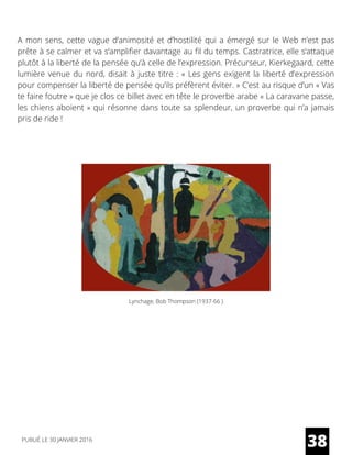 A mon sens, cette vague d’animosité et d’hostilité qui a émergé sur le Web n’est pas
prête à se calmer et va s’amplifier davantage au fil du temps. Castratrice, elle s’attaque
plutôt à la liberté de la pensée qu’à celle de l’expression. Précurseur, Kierkegaard, cette
lumière venue du nord, disait à juste titre : « Les gens exigent la liberté d’expression
pour compenser la liberté de pensée qu’ils préfèrent éviter. » C’est au risque d’un « Vas
te faire foutre » que je clos ce billet avec en tête le proverbe arabe « La caravane passe,
les chiens aboient » qui résonne dans toute sa splendeur, un proverbe qui n’a jamais
pris de ride !
Lynchage, Bob Thompson (1937-66 )
38PUBLIÉ LE 30 JANVIER 2016
 