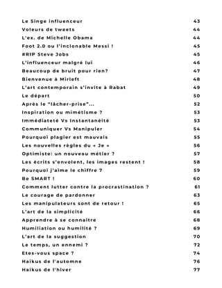 W E B R E S P E C T É
A V E C U N C O N T E N U
O R I G I N A L ;
– I L S V E U L E N T
P A S S E R P O U R D E S
C U R A T E U R S E N
P U B L I A N T T O U T
E T N ’ I M P O R T E
Q U O I ;
– I L S
M U L T I P L I E N T L E S
P R É S E N C E S D A N S
L E S É V È N E M E N T S
L e S i n g e i n f l u e n c e u r
V o l e u r s d e t w e e t s
L ' e x . d e M i c h e l l e O b a m a
F o o t 2 . 0 o u l ’ i n c l o n a b l e M e s s i   !
# R I P S t e v e J o b s
L ’ i n f l u e n c e u r m a l g r é l u i
B e a u c o u p d e b r u i t p o u r   r i e n ?
B i e n v e n u e à M i r l e f t
L ’ a r t c o n t e m p o r a i n s ’ i n v i t e à   R a b a t
L e d é p a r t
A p r è s l e “ l â c h e r - p r i s e ” . . .
I n s p i r a t i o n o u m i m é t i s m e   ?
I m m é d i a t e t é V s I n s t a n t a n é i t é
C o m m u n i q u e r V s M a n i p u l e r
P o u r q u o i p l a g i e r e s t m a u v a i s
L e s n o u v e l l e s r è g l e s d u «   J e   »
O p t i m i s t e : u n n o u v e a u m é t i e r   ?
L e s é c r i t s s ’ e n v o l e n t , l e s i m a g e s r e s t e n t   !
P o u r q u o i j ’ a i m e l e c h i f f r e   7
B e S M A R T !
C o m m e n t l u t t e r c o n t r e l a p r o c r a s t i n a t i o n   ?
L e c o u r a g e d e p a r d o n n e r
L e s m a n i p u l a t e u r s s o n t d e r e t o u r   !
L ’ a r t d e l a   s i m p l i c i t é
A p p r e n d r e à s e   c o n n a î t r e
H u m i l i a t i o n o u h u m i l i t é   ?
L ’ a r t d e l a   s u g g e s t i o n
L e t e m p s , u n e n n e m i   ?
E t e s - v o u s s p a c e ?
H a i k u s d e l ' a u t o m n e
H a i k u s d e l ' h i v e r
4 3
4 4
4 4
4 5
4 5
4 6
4 7
4 8
4 9
5 0
5 2
5 3
5 3
5 4
5 5
5 6
5 7
5 8
5 9
6 0
6 1
6 3
6 5
6 6
6 8
6 9
7 0
7 2
7 4
7 6
7 7
 