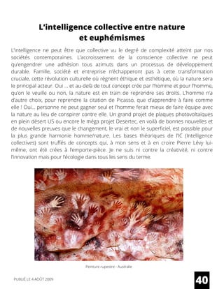 L’intelligence ne peut être que collective vu le degré de complexité atteint par nos
sociétés contemporaines. L’accroissement de la conscience collective ne peut
qu’engendrer une adhésion tous azimuts dans un processus de développement
durable. Famille, société et entreprise n’échapperont pas à cette transformation
cruciale, cette révolution culturelle où régnent éthique et esthétique, où la nature sera
le principal acteur. Oui … et au-delà de tout concept crée par l’homme et pour l’homme,
qu’on le veuille ou non, la nature est en train de reprendre ses droits. L’homme n’a
d’autre choix, pour reprendre la citation de Picasso, que d’apprendre à faire comme
elle ! Oui… personne ne peut gagner seul et l’homme ferait mieux de faire équipe avec
la nature au lieu de conspirer contre elle. Un grand projet de plaques photovoltaïques
en plein désert US ou encore le méga projet Desertec, en voilà de bonnes nouvelles et
de nouvelles preuves que le changement, le vrai et non le superficiel, est possible pour
la plus grande harmonie homme/nature. Les bases théoriques de l’IC (Intelligence
collectives) sont truffés de concepts qui, à mon sens et à en croire  Pierre Lévy  lui-
même, ont été crées à l’emporte-pièce. Je ne suis ni contre la créativité, ni contre
l’innovation mais pour l’écologie dans tous les sens du terme.
L’intelligence collective entre nature
et euphémismes
Peinture rupestre - Australie
40PUBLIÉ LE 4 AOÛT 2009
 