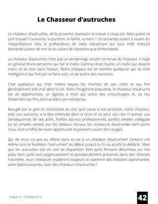 Le Chasseur d’autruches
Le chasseur d’autruches, dit le proverbe marocain, la trouve à coup sûr. Mais qu’est ce
qu’il trouve? L’autruche, la punition, la faillite, la mort ? Un proverbe ouvert à toutes les
interprétations d’ou la profondeurs de cette métaphore qui vaut mille mots.J’ai
demandé autour de moi et eu autant de réponses que d’interviewés.
Le chasseur d’autruches n’est pas un personnage anodin en tenue de chasseur. Il s’agit
en général d’une personne qui fait le malin. Comme dirait l’autre, un malin qui devient
marin et se noie dans l’océan. Notre chasseur est en somme quelqu’un qui se croit
intelligent et qui finit par se faire avoir, et de la pire des manières.
C’est quelqu’un qui croit mettre toutes les chances de son côtés et qui finit
généralement très mal dans la vie. Dans l’imaginaire populaire, le chasseur d’autruche
est un opportuniste, un égoïste à mort qui utilise des entourloupes et, au lieu
d’atteindre ses fins, échoue dans son entreprise.
Aveuglé par le gain et inconscient du tort qu’il cause à son prochain, notre chasseur,
telle une autruche, a la tête enfoncée dans la terre et ne peut voir clair ni penser aux
conséquences de ses actes. Parfois escrocs professionnels, parfois simples collègues
ou se simples ami(e)s sur les réseaux sociaux, les chasseurs d’autruches sont parmi
nous, sont à l’affût de toute opportunité et peuvent causer des ravages.
Qui de nous n’a pas eu affaire dans sa vie à un chasseur d’autruches? Certains ont
même suivi le feuilleton “autruchien” du début jusqu’à la fin ou plutôt la débâcle ! Bien
que les autruches soit en voie de disparition, bien qu’ils finissent désormais sur nos
plats, bien qu’ils sont soigneusement et paradoxalement préservés dans des réserves
naturelles, leurs chasseurs existeront toujours et vivement des histoires apprenantes,
voire épanouissantes, avec des chasseurs d’autruches !
42PUBLIÉ LE 13 FÉVRIER 2013
 