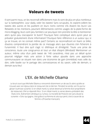 Voleurs de tweets
Il sont parmi nous, on les reconnaît difficilement mais ils sont de plus en plus nombreux
sur la twittosphère. Leur dada, voler les tweets! Sans scrupules, ils copient-collent les
tweets des autres et les publient en leurs noms comme s’ils étaient les leurs! Les
Retweets et les mentions, pourtant élémentaires comme usages de la plate-forme de
micro-blogging, leurs sont peu familiers car pourquoi s’en prendre la tête à mentionner
alors qu’on peu s’accaparer le butin? Pourquoi faire compliqué alors qu’on peut se
prévaloir gratuitement d’une information? Pourquoi faire référence à un auteur qui, si
ça se trouve, on ne connait même pas?! Certains se reconnaîtront en lisant ce billet,
d’autres comprendront la portée de ce message alors que d’autres s’en ficheront à
l’unanimité. Il faut dire qu’il s’agit ici d’éthique et d’intégrité. Toute une prise de
conscience, toute une congruence et tout un état d’esprit (Mindset)! Mentionner un
auteur, même celui d’un petit tweet de 140 caractères, n’est pas un détail qu’on
pourrait négliger mais une action à forte valeur ajoutée dans une approche
communautaire se situant non dans une économie de gain (immédiat) mais celle du
don, celle basée sur le partage des connaissances et du savoir, celle de demain, si
demain aura lieu!
L’EX. de Michelle Obama
Le bruit court que Michelle Obama a rencontré récemment un de ses Ex alors qu’elle se
trouvait avec son époux dans le restaurant de ce dernier. Pendant la soirée, son Ex put lui
glisser la phrase suivante: Si on s’était marié, tu serait devenue la femme d’un propriétaire
de restaurant. Elle lui répondit illico : Si on s’était marié, tu serais devenu président des
États-Unis. Évènement véridique ou rumeur, la moralité de l’histoire est sans doute la
suivante: « Celui qui gagne, c’est grâce à sa femme et celui qui perd, c’est à cause de sa
femme » (Proverbe marocain).
44PUBLIÉ LE 23 JANVIER 2013
 