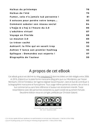 « Si tu n’es pas capable d’échouer rapidement, tes expérimentations ne sont pas assez intéressantes. » Credo de la Silicon Valley
« If you’re not failing quickly, you’re not doing an interesting enough experiment. » Credo of Silicon Valley
H a i k u s d u p r i n t e m p s
H a i k u s d e l ' é t é
F u m e r , c e l a n ’ a j a m a i s t u é p e r s o n n e !
5 a s t u c e s p o u r p e r d r e v o t r e t e m p s . . .
C o m m e n t s a b o t e r s o n r é s e a u s o c i a l
L ’ h a j j a & L ' h a j à l ' h e u r e d u 2 . 0
L ' a d u l t è r e v i r t u e l
V o y a g e e n F l o r i d e
L e m o u t o n 2 . 0
L e t r é s o r c a c h é
A s h t o n Y : l a f i l l e q u i e n s a v a i t   t r o p
A s h t o n Y l a n c e s o n p r e m i e r h a s h t a g
E p i l o g u e : D e m a n d e z a u x e x p e r t s !
B i o g r a p h i e d e l ' a u t e u r
7 8
7 9
8 1
8 3
8 4
8 6
8 7
8 8
8 9
9 0
9 3
9 5
9 7
9 9
Cet eBook gratuit est décliné du blog impulsion2.0 dont les billets ont été rédigés entre 2006
et 2016, d'abord sur la plate-forme marocaine Blog Jahiz puis sur Wordpress, par Yasser
Monkachi, CEO et Fondateur de l'agence digitale Social Impulse+, dans le but de contribuer à
la blogosphère marocaine et francophone. Tout usage même partiel du contenu de ce livre à
but commercial ou sans faire référence à l'auteur est strictement interdit. Toute
ressemblance avec des personnes existantes ou ayant existé est purement fortuite.
Deuxième édition revue et corrigée, préfacée par Christian Gatard.
A propos de cet eBook
Ecrit et édité avec amour à Mohammedia, Maroc
DIY - V2.0 - Novembre 2020
 