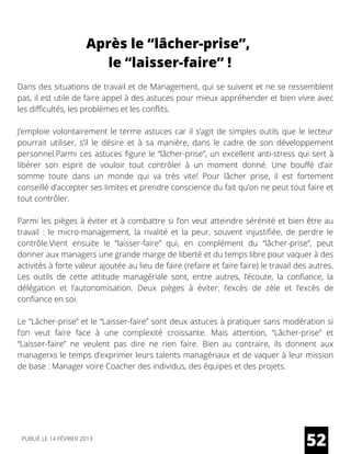 Après le “lâcher-prise”,
le “laisser-faire” !
Dans des situations de travail et de Management, qui se suivent et ne se ressemblent
pas, il est utile de faire appel à des astuces pour mieux appréhender et bien vivre avec
les difficultés, les problèmes et les conflits.
J’emploie volontairement le terme astuces car il s’agit de simples outils que le lecteur
pourrait utiliser, s’il le désire et à sa manière, dans le cadre de son développement
personnel.Parmi ces astuces figure le “lâcher-prise”, un excellent anti-stress qui sert à
libérer son esprit de vouloir tout contrôler à un moment donné. Une bouffé d’air
somme toute dans un monde qui va très vite! Pour lâcher prise, il est fortement
conseillé d’accepter ses limites et prendre conscience du fait qu’on ne peut tout faire et
tout contrôler.
Parmi les pièges à éviter et à combattre si l’on veut atteindre sérénité et bien être au
travail : le micro-management, la rivalité et la peur, souvent injustifiée, de perdre le
contrôle.Vient ensuite le “laisser-faire” qui, en complément du “lâcher-prise”, peut
donner aux managers une grande marge de liberté et du temps libre pour vaquer à des
activités à forte valeur ajoutée au lieu de faire (refaire et faire faire) le travail des autres.
Les outils de cette attitude managériale sont, entre autres, l’écoute, la confiance, la
délégation et l’autonomisation. Deux pièges à éviter: l’excès de zèle et l’excès de
confiance en soi.
Le “Lâcher-prise” et le “Laisser-faire” sont deux astuces à pratiquer sans modération si
l’on veut faire face à une complexité croissante. Mais attention, “Lâcher-prise” et
“Laisser-faire” ne veulent pas dire ne rien faire. Bien au contraire, ils donnent aux
managerxs le temps d’exprimer leurs talents managériaux et de vaquer à leur mission
de base : Manager voire Coacher des individus, des équipes et des projets.
52PUBLIÉ LE 14 FÉVRIER 2013
 