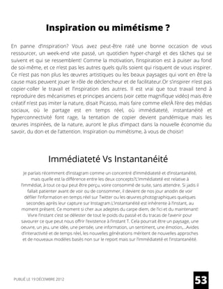 Inspiration ou mimétisme ?
En panne d’inspiration? Vous avez peut-être raté une bonne occasion de vous
ressourcer, un week-end vite passé, un quotidien hyper-chargé et des tâches qui se
suivent et qui se ressemblent! Comme la motivation, l’inspiration est à puiser au fond
de soi-même, et ce n’est pas les autres quels qu’ils soient qui risquent de vous inspirer.
Ce n’est pas non plus les œuvres artistiques ou les beaux paysages qui vont en être la
cause mais peuvent jouer le rôle de déclencheur et de facilitateur.Or s’inspirer n’est pas
copier-coller le travail et l’inspiration des autres. Il est vrai que tout travail tend à
reproduire des mécanismes et principes anciens (voir cette magnifique vidéo) mais être
créatif n’est pas imiter la nature, disait Picasso, mais faire comme elle!À l’ère des médias
sociaux, où le partage est en temps réel, où immédiateté, instantanéité et
hyperconnectivité font rage, la tentation de copier devient pandémique mais les
œuvres inspirées, de la nature, auront le plus d’impact dans la nouvelle économie du
savoir, du don et de l’attention. Inspiration ou mimétisme, à vous de choisir!
Immédiateté Vs Instantanéité
Je parlais récemment d’instagram comme un concentré d’immédiateté et d’instantanéité,
mais quelle est la différence entre les deux concepts?L’immédiateté est relative à
l’immédiat, à tout ce qui peut être perçu, voire consommé de suite, sans attendre. Si jadis il
fallait patienter avant de voir ou de consommer, il devient de nos jour anodin de voir
défiler l’information en temps réel sur Twitter ou les œuvres photographiques quelques
secondes après leur capture sur Instagram.L’instantanéité est inhérente à l’instant, au
moment présent. Ce moment si cher aux adeptes du carpe diem, de l’ici et du maintenant!
Vivre l’instant c’est se délester de tout le poids du passé et du tracas de l’avenir pour
savourer ce que peut nous offrir l’existence à l’instant T. Cela pourrait être un paysage, une
oeuvre, un jeu, une idée, une pensée, une information, un sentiment, une émotion,…Avides
d’interactivité et de temps réel, les nouvelles générations méritent de nouvelles approches
et de nouveaux modèles basés non sur le report mais sur l’immédiateté et l’instantanéité.
53PUBLIÉ LE 19 DÉCEMBRE 2012
 