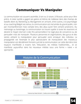 La communication est souvent assimilée, à tort ou à raison, à l’écoute, active pour être
précis. A noter qu’elle a gagné ses galons et lettres de noblesse dans des champs de
bataille allant du Marketing au Management en arrivant, entre autres, à la psychologie
et au coaching.Malgré ses vertus, la communication est mal aimée du grand public, non
par incompréhension mais compte tenu des abus qu’en font certains praticiens. Du
mensonge au baratinage, la communication se trouve sujette à toute les exactions et
devient le moyen d’arriver à des fins personnelles.Il ne s’agit plus de convaincre ou de
persuader mais de manipuler. Plusieurs personnes et organisations, des gurus et des
sectes utilisent la manipulation pour persuader voire arnaquer des individus. La
propagande est l’exemple le plus spectaculaire de manipulation des masses.La
manipulation est décidément l’ennemi juré de la communication car cette dernière s’est
toujours manifestée à travers l’art, l’éducation, les médias traditionnels,… et se
manifeste aujourd’hui dans les nouveaux médias sous une forme «  naïve  » et
spontanée.
Communiquer Vs Manipuler
54PUBLIÉ LE 7 DÉCEMBRE 2012
 