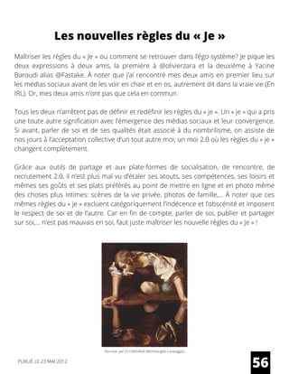 Maîtriser les règles du « Je » ou comment se retrouver dans l’égo-système? Je pique les
deux expressions à deux amis, la première à  @olivierzara  et la deuxième à Yacine
Baroudi alias @Fastake. À noter que j’ai rencontré mes deux amis en premier lieu sur
les médias sociaux avant de les voir en chair et en os, autrement dit dans la vraie vie (En
IRL). Or, mes deux amis n’ont pas que cela en commun.
Tous les deux n’arrêtent pas de définir et redéfinir les règles du « je ». Un « je » qui a pris
une toute autre signification avec l’émergence des médias sociaux et leur convergence.
Si avant, parler de soi et de ses qualités était associé à du nombrilisme, on assiste de
nos jours à l’acceptation collective d’un tout autre moi, un moi 2.0 où les règles du « je »
changent complètement.
Grâce aux outils de partage et aux plate-formes de socialisation, de rencontre, de
recrutement 2.0, il n’est plus mal vu d’étaler ses atouts, ses compétences, ses loisirs et
mêmes ses goûts et ses plats préférés au point de mettre en ligne et en photo même
des choses plus intimes: scènes de la vie privée, photos de famille,… À noter que ces
mêmes règles du « je » excluent catégoriquement l’indécence et l’obscénité et imposent
le respect de soi et de l’autre. Car en fin de compte, parler de soi, publier et partager
sur soi,… n’est pas mauvais en soi, faut juste maîtriser les nouvelle règles du « Je » !
56
Les nouvelles règles du « Je »
PUBLIÉ LE 23 MAI 2012
Narcisse, par LE CARAVAGE (Michelangelo Caravaggio)
 