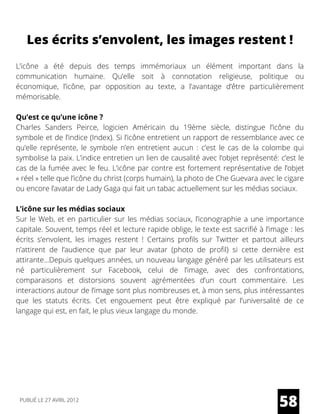 Les écrits s’envolent, les images restent !
L’icône a été  depuis des temps  immémoriaux un élément important dans la
communication humaine. Qu’elle soit à connotation religieuse, politique ou
économique, l’icône, par opposition au texte, a l’avantage d’être particulièrement
mémorisable.
Qu’est ce qu’une icône ?
Charles Sanders Peirce, logicien Américain du 19ème siècle, distingue l’icône du
symbole et de l’indice (Index). Si l’icône entretient un rapport de ressemblance avec ce
qu’elle représente, le symbole n’en entretient aucun : c’est le cas de la colombe qui
symbolise la paix. L’indice entretien un lien de causalité avec l’objet représenté: c’est le
cas de la fumée avec le feu. L’icône par contre est fortement représentative de l’objet
« réel » telle que l’icône du christ (corps humain), la photo de Che Guevara avec le cigare
ou encore l’avatar de Lady Gaga qui fait un tabac actuellement sur les médias sociaux.
L’icône sur les médias sociaux
Sur le Web, et en particulier sur les médias sociaux, l’iconographie a une importance
capitale. Souvent, temps réel et lecture rapide oblige, le texte est sacrifié à l’image : les
écrits s’envolent, les images restent ! Certains profils sur Twitter et partout ailleurs
n’attirent de l’audience que par leur avatar (photo de profil) si cette dernière est
attirante…Depuis quelques années, un nouveau langage généré par les utilisateurs est
né particulièrement sur Facebook, celui de l’image, avec des confrontations,
comparaisons et distorsions souvent agrémentées d’un court commentaire. Les
interactions autour de l’image sont plus nombreuses et, à mon sens, plus intéressantes
que les statuts écrits. Cet engouement peut être expliqué par l’universalité de ce
langage qui est, en fait, le plus vieux langage du monde.
58PUBLIÉ LE 27 AVRIL 2012
 