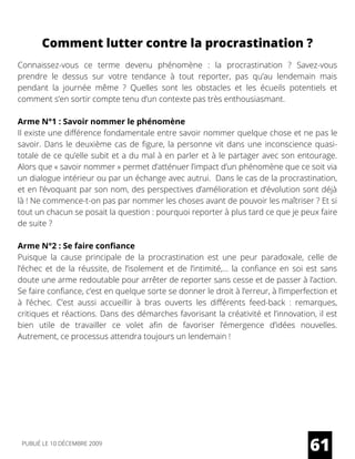 Comment lutter contre la procrastination ?
Connaissez-vous ce terme devenu phénomène  : la procrastination  ? Savez-vous
prendre le dessus sur votre tendance à tout reporter, pas qu’au lendemain mais
pendant la journée même  ? Quelles sont les obstacles et les écueils potentiels et
comment s’en sortir compte tenu d’un contexte pas très enthousiasmant.
Arme N°1 : Savoir nommer le phénomène
Il existe une différence fondamentale entre savoir nommer quelque chose et ne pas le
savoir. Dans le deuxième cas de figure, la personne vit dans une inconscience quasi-
totale de ce qu’elle subit et a du mal à en parler et à le partager avec son entourage.
Alors que « savoir nommer » permet d’atténuer l’impact d’un phénomène que ce soit via
un dialogue intérieur ou par un échange avec autrui.  Dans le cas de la procrastination,
et en l’évoquant par son nom, des perspectives d’amélioration et d’évolution sont déjà
là ! Ne commence-t-on pas par nommer les choses avant de pouvoir les maîtriser ? Et si
tout un chacun se posait la question : pourquoi reporter à plus tard ce que je peux faire
de suite ?
Arme N°2 : Se faire confiance
Puisque la cause principale de la procrastination est une peur paradoxale, celle de
l’échec et de la réussite, de l’isolement et de l’intimité,… la confiance en soi est sans
doute une arme redoutable pour arrêter de reporter sans cesse et de passer à l’action.
Se faire confiance, c’est en quelque sorte se donner le droit à l’erreur, à l’imperfection et
à l’échec. C’est aussi accueillir à bras ouverts les différents feed-back  : remarques,
critiques et réactions. Dans des démarches favorisant la créativité et l’innovation, il est
bien utile de travailler ce volet afin de favoriser l’émergence d’idées nouvelles.
Autrement, ce processus attendra toujours un lendemain !
61PUBLIÉ LE 10 DÉCEMBRE 2009
 