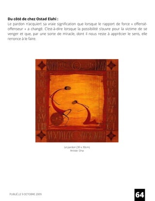 Du côté de chez Ostad Elahi :
Le pardon n’acquiert sa vraie signification que lorsque le rapport de force « offensé-
offenseur » a changé. C’est-à-dire lorsque la possibilité s’ouvre pour la victime de se
venger et que, par une sorte de miracle, dont il nous reste à apprécier le sens, elle
renonce à le faire.
64
Le pardon (30 x 30cm)
Artiste: Ona
PUBLIÉ LE 9 OCTOBRE 2009
 