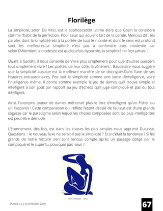 La simplicité, selon De Vinci, est la sophistication ultime alors que Gozin la considère
comme l’habit de la perfection. Pour ceux qui adulent l’art de la parole, Mencius dit : les
paroles dont la simplicité est à la portée de tout le monde et dont le sens est profond
sont les meilleures.La simplicité n’est pas à confondre avec modestie car
selon D’Alembert la modestie est quelquefois hypocrite, la simplicité ne l’est jamais !
Quant à Gandhi, il nous conseille de Vivre plus simplement pour que d’autres puissent
tout simplement vivre ! Les poètes, de leur côté, la vénèrent : Baudelaire nous suggère
que la simplicité absolue est la meilleure manière de se distinguer.Dans l’une de ses
histoires extraordinaires,  Poe  voit la simplicité comme une sorte d’intelligence, voire
l’intelligence même. Il donne comme exemple le jeu de dames qu’il trouve simple et
intelligent à son goût par rapport au jeu d’échecs qu’il juge compliqué et pas du tout
intelligent.
Ainsi, l’anonyme joueur de dames mériterait plus le titre d’intelligent qu’un  Fisher  ou
un Kasparov ! Cette comparaison qui reflète l’esprit décalé de l’auteur est d’une grande
sagesse car le paradigme selon lequel les choses composées sont les plus intelligentes
est peut-être démodé.
L’étonnement, des fois, est dans les choses les plus simples nous apprend  Ducasse.
Questions :  le nouveau luxe ne serait-il pas la simplicité ? Et si c’était la tendance ? Si les
grands de notre histoire s’en sont rendus compte après un passage obligé par le
compliqué et le superflu, pourquoi pas nous ?
67
Florilège
Henri Matisse - 1952
PUBLIÉ LE 2 NOVEMBRE 2009
 