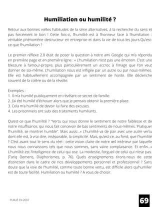 Humiliation ou humilité ?
Retour aux bonnes vielles habitudes de la série alternatives, à la recherche du sens et
pas forcément le bon ! Cette fois-ci, l’humilité est à l’honneur face à l’humiliation :
véritable phénomène destructeur en entreprise et dans la vie de tous les jours.Qu’est-
ce que l’humiliation ?
Le premier réflexe 2.0 était de poser la question à notre ami Google qui m’a répondu
en première page et en première ligne : « L’humiliation n’est pas une émotion. C’est une
blessure à l’amour-propre, plus particulièrement un accroc à l’image que l’on veut
donner de soi-même. L’humiliation nous est infligée par un autre ou par nous-mêmes.
Elle est habituellement accompagnée par un sentiment de honte. Elle déclenche
souvent de la colère ou de la révolte.
Exemples :
1. Il m’a humilié publiquement en révélant ce secret de famille.
2. J’ai été humilié d’échouer alors que je pensais obtenir la première place.
3. Cela m’a humilié de devoir lui faire des excuses.
4. Les prisonniers ont subi des traitements humiliants.
Qu’est-ce que l’humilité ? "Vertu qui nous donne le sentiment de notre faiblesse et de
notre insuffisance, qui nous fait concevoir de bas sentiments de nous-mêmes. Pratiquer
l’humilité, se montrer humble". Mais aussi…« L’humilité va de pair avec une autre vertu
dont elle est, à vrai dire, inséparable, la simplicité. Mais, qu’est-ce, au fond, que l’humilité
? C’est avant tout le sens du réel : cette vision claire de notre œil intérieur par laquelle
nous nous connaissons tels que nous sommes, sans vaine complaisance. Et enfin…«
L’humilité est l’intelligence de celui qui ose. La modestie, l’orgueil de celui qui n’ose pas.
(Tariq Demens, Diaphorismes, p. 76). Quels enseignements tirons-nous de cette
distinction dans le cadre de nos développements personnel et professionnel ? Sans
doute que la voie de l’humilité, comme toute bonne vertu, est difficile alors qu’humilier
est de toute facilité. Humiliation ou humilité ? A vous de choisir.
69PUBLIÉ EN 2007
 
