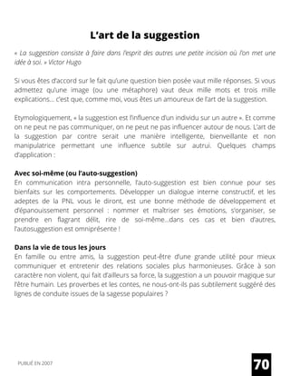 L’art de la suggestion
« La suggestion consiste à faire dans l’esprit des autres une petite incision où l’on met une
idée à soi. » Victor Hugo
Si vous êtes d’accord sur le fait qu’une question bien posée vaut mille réponses. Si vous
admettez qu’une image (ou une métaphore) vaut deux mille mots et trois mille
explications… c’est que, comme moi, vous êtes un amoureux de l’art de la suggestion.
Etymologiquement, « la suggestion est l’influence d’un individu sur un autre ». Et comme
on ne peut ne pas communiquer, on ne peut ne pas influencer autour de nous. L’art de
la suggestion par contre serait une manière intelligente, bienveillante et non
manipulatrice permettant une influence subtile sur autrui. Quelques champs
d’application :
Avec soi-même (ou l’auto-suggestion)
En communication intra personnelle, l’auto-suggestion est bien connue pour ses
bienfaits sur les comportements. Développer un dialogue interne constructif, et les
adeptes de la PNL vous le diront, est une bonne méthode de développement et
d’épanouissement personnel : nommer et maîtriser ses émotions, s’organiser, se
prendre en flagrant délit, rire de soi-même…dans ces cas et bien d’autres,
l’autosuggestion est omniprésente !
Dans la vie de tous les jours
En famille ou entre amis, la suggestion peut-être d’une grande utilité pour mieux
communiquer et entretenir des relations sociales plus harmonieuses. Grâce à son
caractère non violent, qui fait d’ailleurs sa force, la suggestion a un pouvoir magique sur
l’être humain. Les proverbes et les contes, ne nous-ont-ils pas subtilement suggéré des
lignes de conduite issues de la sagesse populaires ?
70PUBLIÉ EN 2007
 