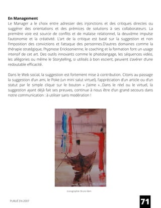 En Management
Le Manager a le choix entre adresser des injonctions et des critiques directes ou
suggérer des orientations et des prémices de solutions à ses collaborateurs. La
première voie est source de conflits et de malaise relationnel, la deuxième impulse
l’autonomie et la créativité. L’art de la critique est basé sur la suggestion et non
l’imposition des convictions et l’attaque des personnes.D’autres domaines comme la
thérapie stratégique, l’hypnose Ericksonienne, le coaching et la formation font un usage
intensif de cet art. Des outils innovants comme le photolangage, les séquences vidéo,
les allégories ou même le Storytelling, si utilisés à bon escient, peuvent s’avérer d’une
redoutable efficacité.
Dans le Web social, la suggestion est fortement mise à contribution. Citons au passage
la suggestion d’un ami, le Poke (un mini salut virtuel), l’appréciation d’un article ou d’un
statut par le simple clique sur le bouton « J’aime »…Dans le réel ou le virtuel, la
suggestion ayant déjà fait ses preuves, continue à nous être d’un grand secours dans
notre communication : à utiliser sans modération !
Iconographie: Bruno Klein
71PUBLIÉ EN 2007
 