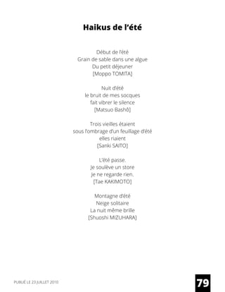 Haikus de l’été
Début de l’été
Grain de sable dans une algue
Du petit déjeuner
[Moppo TOMITA]
Nuit d’été
le bruit de mes socques
fait vibrer le silence
[Matsuo Bashô]
Trois vieilles étaient
sous l’ombrage d’un feuillage d’été
elles riaient
[Sanki SAITO]
L’été passe.
Je soulève un store
Je ne regarde rien.
[Tae KAKIMOTO]
Montagne d’été
Neige solitaire
La nuit même brille
[Shuoshi MIZUHARA]
79PUBLIÉ LE 23 JUILLET 2010
 