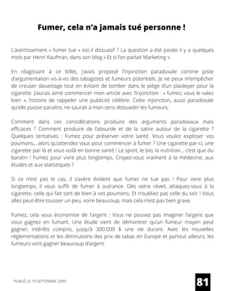 Fumer, cela n’a jamais tué personne !
L’avertissement « fumer tue » est-il dissuasif ? La question a été posée il y a quelques
mois par Henri Kaufman, dans son blog « Et si l’on parlait Marketing ».
En réagissant à ce billet, j’avais proposé  l’injonction paradoxale  comme piste
d’argumentation vis-à-vis des tabagistes et fumeurs potentiels. Je ne peux m’empêcher
de creuser davantage tout en évitant de tomber dans le piège d’un plaidoyer pour la
cigarette. J’aurais aimé commencer mon article avec l’injonction : « fumez, vous le valez
bien  », histoire de rappeler une publicité célèbre. Cette injonction, aussi paradoxale
qu’elle puisse paraitre, ne saurait à mon sens dissuader les fumeurs.
Comment dans ces considérations produire des arguments paradoxaux mais
efficaces  ? Comment produire de l’absurde et de la satire autour de la cigarette  ?
Quelques tentatives  : Fumez pour préserver votre santé. Vous voulez exploser vos
poumons,...alors qu’attendez vous pour commencer à fumer ? Une cigarette par-ci, une
cigarette par-là et vous voilà en bonne santé ! Le sport, le bio, la nutrition… c’est que du
baratin ! Fumez pour vivre plus longtemps. Croyez-vous vraiment à la médecine, aux
études et aux statistiques ?
Si ce n’est pas le cas, il s’avère évident que fumer ne tue pas  ! Pour vivre plus
longtemps, il vous suffit de fumer à outrance. Dès votre réveil, attaquez-vous à la
cigarette, celle qui fait tant de bien à vos poumons. Et n’oubliez pas celle du soir ! Vous
allez peut-être tousser un peu, voire beaucoup, mais cela n’est pas bien grave.
Fumez, cela vous économise de l’argent  : Vous ne pouvez pas imaginer l’argent que
vous gagnez en fumant. Une étude vient de démontrer qu’un fumeur moyen peut
gagner, intérêts compris, jusqu’à 300.000 $ une vie durant. Avec les nouvelles
réglementations et les diminutions des prix de tabac en Europe et partout ailleurs, les
fumeurs vont gagner beaucoup d’argent.
81PUBLIÉ LE 19 SEPTEMBRE 2009
 