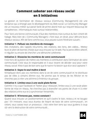 Comment saboter son réseau social
en 5 initiatives
La gestion et l’animation de réseaux sociaux (Community Management) est une
tendance qui a émergé avec le développement du Web social. Le Community Manager
est un nouveau métier qui parait facile de prime abord mais qui requiert beaucoup de
compétences : informatiques mais surtout relationnelles.
Pour faire une bonne communauté, il faut des membres mais surtout du bon ciment dit
l’adage. Mais bien de « Community Managers » font tout, on dirait, pour détruire leurs
réseaux sociaux. Afin de faire comme eux, vous pouvez suivre l’itinéraire suivant :
Initiative 1 : Polluez vos membres de messages
Des invitations, des rappels récurrents, des citations, des liens, des vidéos… Mettez
leurs le plein de bonnes choses que vous trouvez sur le web. Pas la peine d’être sélectif,
ni régulier ou encore de chercher une démarche cohérente.
Initiative 2 : Dissociez les membres de votre communauté
Il est hors de question de mettre vos membres à contribution dans l’animation de votre
communauté. C’est vous le responsable et il vous revient de décider seul pour votre
réseau social. N’est-il pas de bon sens que le navire n’a besoin que d’un seul capitaine ?
Initiative 3 : Soyez le seul maître à bord
N’impliquez donc pas vos membres dans la vie de votre communauté et ne distribuez
pas de rôles à certains d’entre eux. Ne prenez pas le temps de les féliciter et ne
cherchez pas à créer une alchimie à l’intérieur du groupe.
Initiative 4 : Limitez-vous à une seule plate-forme
Comme il n’y a que Facebook et Twitter pour réseauter, limitez-vous à une seule plate-
forme de mise en réseau. Ne cherchez pas à diversifier vos points de chute ni à créer
des relations entre eux et à synchroniser l’ensemble.
Initiative 5 : N’innovez pas, restez constant !
Quand vous trouvez un positionnement et qu’il s’avère le bon, restez-y et ne bougez
pas  ! En innovant, vous vous écartez de l’esprit de base de votre communauté  ; en
créant, vous cassez tout un processus : c’est votre bon sens qui vous guidera à coup
sûr vers la destruction de votre communauté…
84PUBLIÉ LE 16 SEPTEMBRE 2009
 