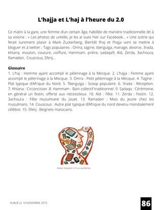 Ce matin à la gare, une femme d’un certain âge, habillée de manière traditionnelle dit à
sa voisine : « Les photos de untelle, je les ai vues hier sur Facebook… » Une scène qui
ferait surement plaisir à  Mark Zuckerberg. Bientôt l’haj et l’hajja vont se mettre à
bloguer et à twitter ; Tags populaires : Omra, tagine, tberguiga, mariage, divorce, 3rada,
khtana, mouton, couture, coiffure, Hammam, prière, sadaqa9, Aïd, Zerda, 3achoura,
Ramadan,  Couscous, Sfenj…
Glossaire
1. L’haj : Homme ayant accompli le pèlerinage à la Mecque. 2. L’hajja : Femme ayant
accompli le pèlerinage à la Mecque. 3. Omra : Petit pèlerinage à la Mecque. 4. Tagine :
Plat typique d’Afrique du Nord. 5.  Tberguiga  : Scoop populaire. 6.  3rada  : Réception.
7. Khtana : Circoncision .8. Hammam : Bain collectif traditionnel. 9. Sadaqa : Cérémonie,
en général un festin, offerte aux nécessiteux. 10. Aïd  : Fête. 11. Zerda  : Festin. 12.
3achoura  : Fête musulmane du jouet. 13. Ramadan  : Mois du jeune chez les
musulmans. 14. Couscous : Autre plat typique d’Afrique du nord devenu mondialement
célèbre. 15. Sfenj : Beignets marocains.
L’hajja et L’haj à l’heure du 2.0
86
Avatar impulsion 2.0 sur wordpress
PUBLIÉ LE 10 NOVEMBRE 2010
 
