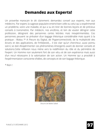 Un proverbe marocain le dit clairement: demandez conseil aux experts, non aux
médecins. Par expert, la sagesse populaire entend bien celle ou celui qui a expérimenté
un problème, voire une maladie, et qui a su en tirer de bonnes leçons et de précieux
conseils à transmettre. Par médecin, nos ancêtres, et loin de vouloir dénigrer cette
profession, désignent des personnes certes lettrées mais inexpérimentées. Ces
personnes peuvent se prévaloir d’un bagage théorique considérable mais quant à la
pratique : Walou !* A l’heure du Digital, de l’hyperconnectivité, de la multiplicité des
écrans et des applications, de l’infobesité,… il est clair qu’un chercheur, aussi pointu
soit-il, se doit d’expérimenter ces phénomènes émergents avant de donner conseils et
solutions.Cette réflexion nous mène vers la redéfinition du rôle et du périmètre de
l’expert. Un Homme non seulement fort de son vécu et de son expérience mais aussi
d’un recul nécessaire à la valorisation de son action. Un Homme qui a procédé à
l’expérimentation consciente d’idées, de concepts et de son bagage théorique.
* Rien !
97
Demandez aux Experts!
PUBLIÉ LE 5 DÉCEMBRE 2012
Oeuvre de Abbès Saladi
 