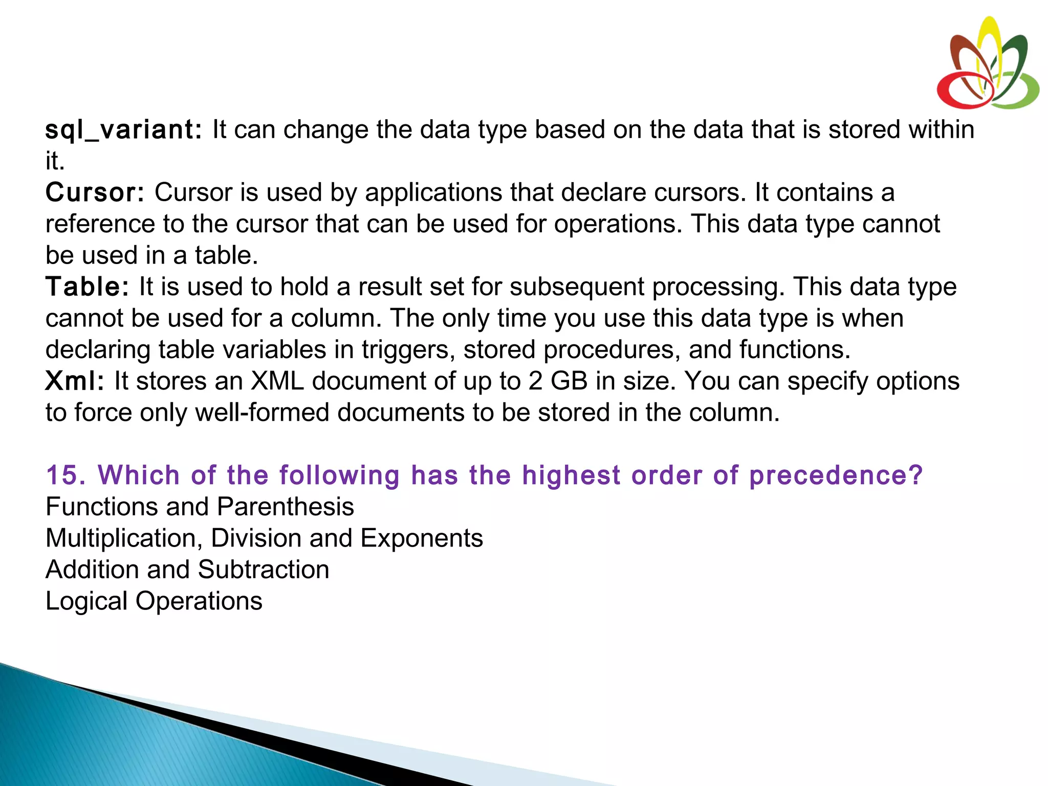 sql_variant: It can change the data type based on the data that is stored within
it.
Cursor: Cursor is used by applications that declare cursors. It contains a
reference to the cursor that can be used for operations. This data type cannot
be used in a table.
Table: It is used to hold a result set for subsequent processing. This data type
cannot be used for a column. The only time you use this data type is when
declaring table variables in triggers, stored procedures, and functions.
Xml: It stores an XML document of up to 2 GB in size. You can specify options
to force only well-formed documents to be stored in the column.
15. Which of the following has the highest order of precedence?
Functions and Parenthesis
Multiplication, Division and Exponents
Addition and Subtraction
Logical Operations
 