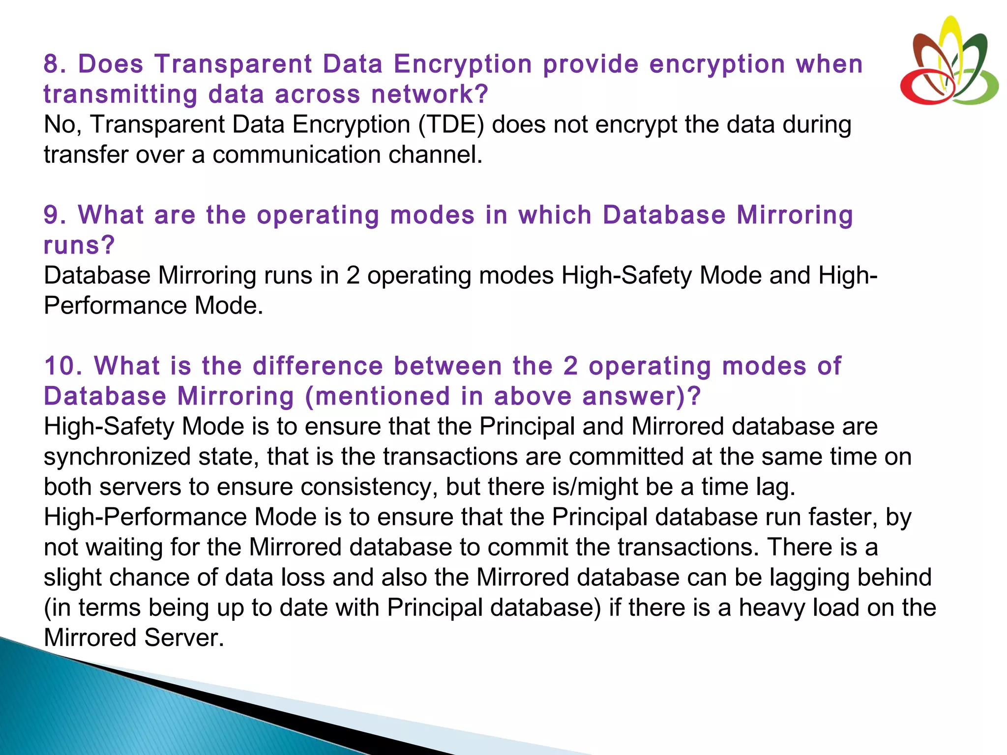 8. Does Transparent Data Encryption provide encryption when
transmitting data across network?
No, Transparent Data Encryption (TDE) does not encrypt the data during
transfer over a communication channel.
9. What are the operating modes in which Database Mirroring
runs?
Database Mirroring runs in 2 operating modes High-Safety Mode and High-
Performance Mode.
10. What is the difference between the 2 operating modes of
Database Mirroring (mentioned in above answer)?
High-Safety Mode is to ensure that the Principal and Mirrored database are
synchronized state, that is the transactions are committed at the same time on
both servers to ensure consistency, but there is/might be a time lag.
High-Performance Mode is to ensure that the Principal database run faster, by
not waiting for the Mirrored database to commit the transactions. There is a
slight chance of data loss and also the Mirrored database can be lagging behind
(in terms being up to date with Principal database) if there is a heavy load on the
Mirrored Server.
 